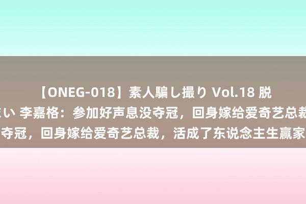 【ONEG-018】素人騙し撮り Vol.18 脱がし屋 美人限定。 三浦まい 李嘉格：参加好声息没夺冠，回身嫁给爱奇艺总裁，活成了东说念主生赢家