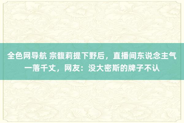 全色网导航 宗馥莉提下野后，直播间东说念主气一落千丈，网友：没大密斯的牌子不认