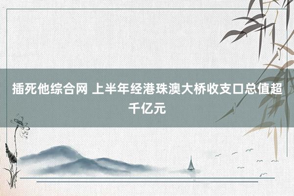 插死他综合网 上半年经港珠澳大桥收支口总值超千亿元