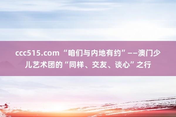 ccc515.com “咱们与内地有约”——澳门少儿艺术团的“同样、交友、谈心”之行