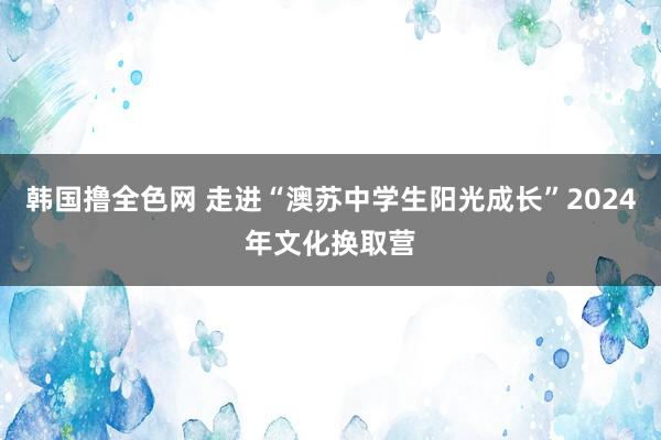 韩国撸全色网 走进“澳苏中学生阳光成长”2024年文化换取营