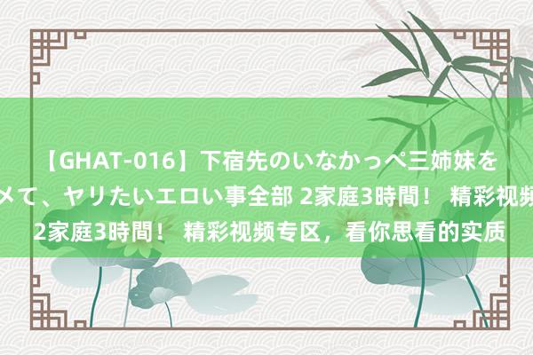 【GHAT-016】下宿先のいなかっぺ三姉妹を泥酔＆淫媚オイルでキメて、ヤリたいエロい事全部 2家庭3時間！ 精彩视频专区，看你思看的实质