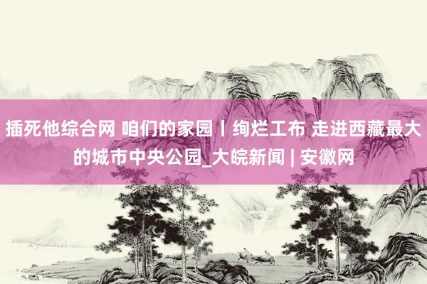 插死他综合网 咱们的家园丨绚烂工布 走进西藏最大的城市中央公园_大皖新闻 | 安徽网