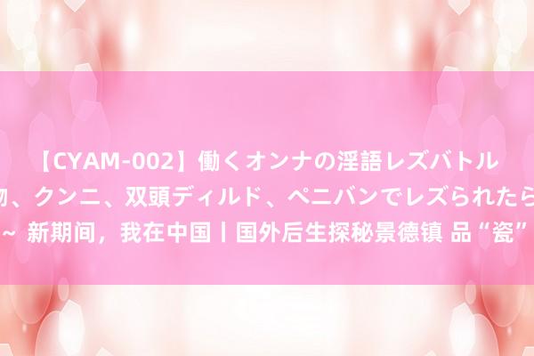 【CYAM-002】働くオンナの淫語レズバトル 2 ～もしも職場で濃厚接吻、クンニ、双頭ディルド、ペニバンでレズられたら～ 新期间，我在中国丨国外后生探秘景德镇 品“瓷”之好意思_大皖新闻 | 安徽网