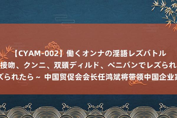 【CYAM-002】働くオンナの淫語レズバトル 2 ～もしも職場で濃厚接吻、クンニ、双頭ディルド、ペニバンでレズられたら～ 中国贸促会会长任鸿斌将带领中国企业家代表团拜谒好意思国