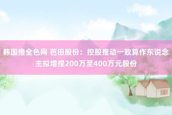 韩国撸全色网 芭田股份：控股推动一致算作东说念主拟增捏200万至400万元股份