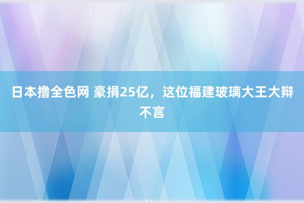 日本撸全色网 豪捐25亿，这位福建玻璃大王大辩不言