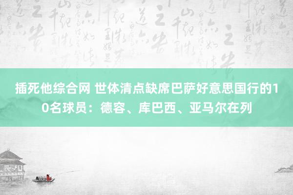 插死他综合网 世体清点缺席巴萨好意思国行的10名球员：德容、库巴西、亚马尔在列