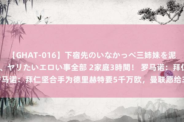 【GHAT-016】下宿先のいなかっぺ三姉妹を泥酔＆淫媚オイルでキメて、ヤリたいエロい事全部 2家庭3時間！ 罗马诺：拜仁坚合手为德里赫特要5千万欧，曼联愿给3500万欧+奖金