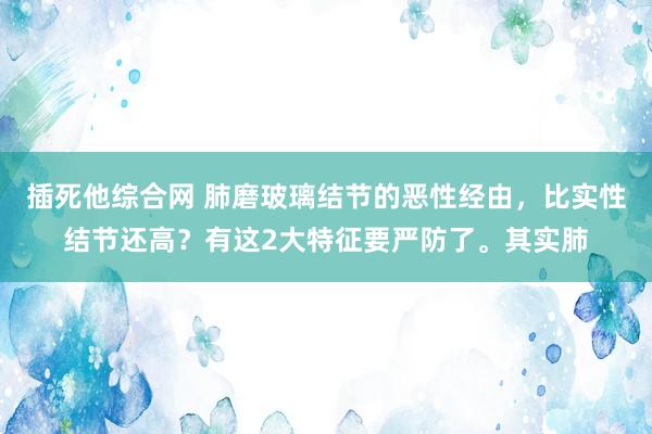 插死他综合网 肺磨玻璃结节的恶性经由，比实性结节还高？有这2大特征要严防了。其实肺