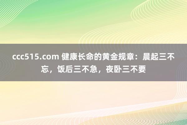 ccc515.com 健康长命的黄金规章：晨起三不忘，饭后三不急，夜卧三不要