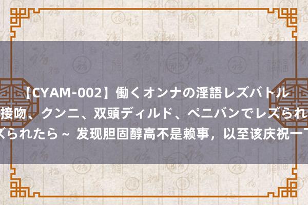 【CYAM-002】働くオンナの淫語レズバトル 2 ～もしも職場で濃厚接吻、クンニ、双頭ディルド、ペニバンでレズられたら～ 发现胆固醇高不是赖事，以至该庆祝一下，医师真不是说反话