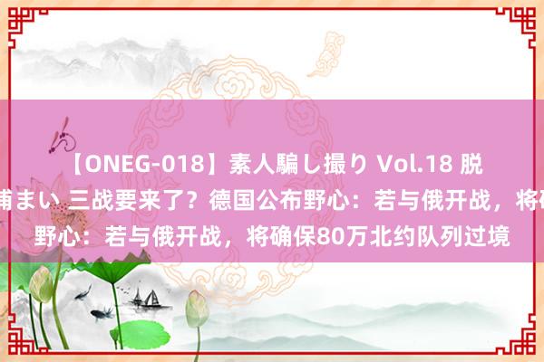 【ONEG-018】素人騙し撮り Vol.18 脱がし屋 美人限定。 三浦まい 三战要来了？德国公布野心：若与俄开战，将确保80万北约队列过境