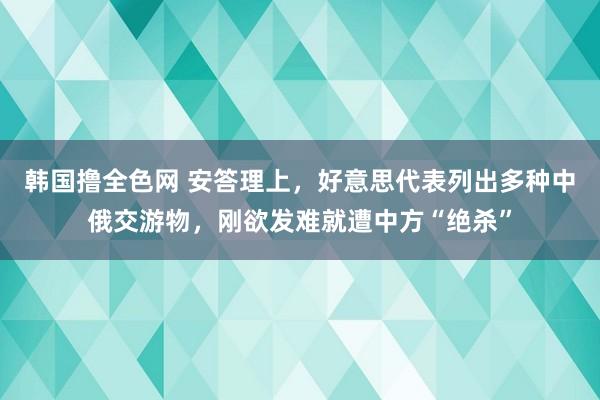 韩国撸全色网 安答理上，好意思代表列出多种中俄交游物，刚欲发难就遭中方“绝杀”