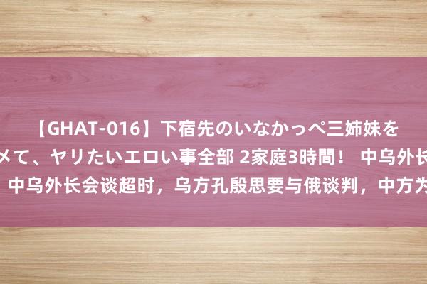 【GHAT-016】下宿先のいなかっぺ三姉妹を泥酔＆淫媚オイルでキメて、ヤリたいエロい事全部 2家庭3時間！ 中乌外长会谈超时，乌方孔殷思要与俄谈判，中方为何“泼凉水”？