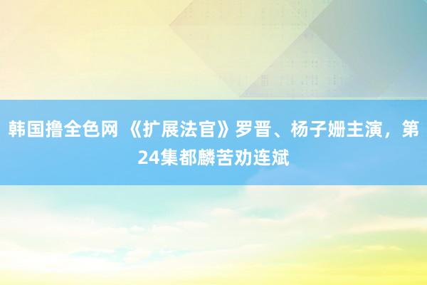 韩国撸全色网 《扩展法官》罗晋、杨子姗主演，第24集都麟苦劝连斌