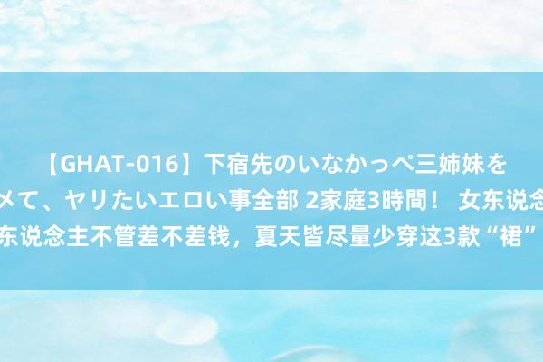 【GHAT-016】下宿先のいなかっぺ三姉妹を泥酔＆淫媚オイルでキメて、ヤリたいエロい事全部 2家庭3時間！ 女东说念主不管差不差钱，夏天皆尽量少穿这3款“裙”，显胖显矮还低价