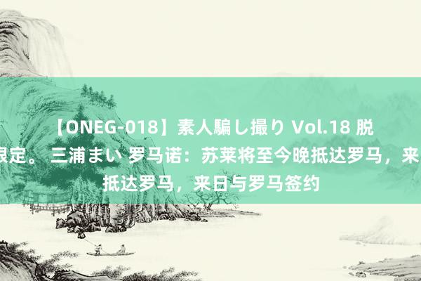 【ONEG-018】素人騙し撮り Vol.18 脱がし屋 美人限定。 三浦まい 罗马诺：苏莱将至今晚抵达罗马，来日与罗马签约