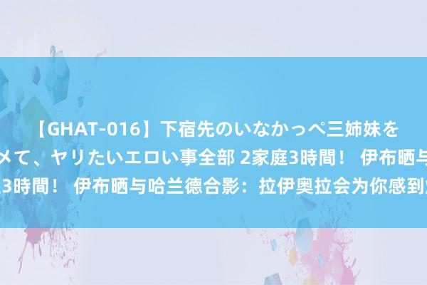 【GHAT-016】下宿先のいなかっぺ三姉妹を泥酔＆淫媚オイルでキメて、ヤリたいエロい事全部 2家庭3時間！ 伊布晒与哈兰德合影：拉伊奥拉会为你感到炫夸的