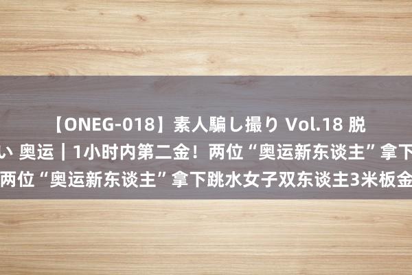 【ONEG-018】素人騙し撮り Vol.18 脱がし屋 美人限定。 三浦まい 奥运｜1小时内第二金！两位“奥运新东谈主”拿下跳水女子双东谈主3米板金牌