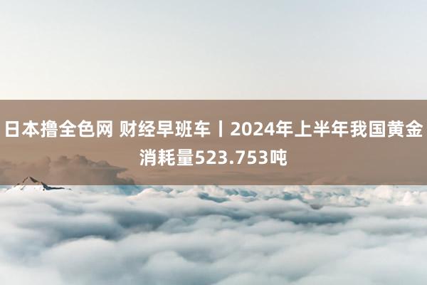 日本撸全色网 财经早班车丨2024年上半年我国黄金消耗量523.753吨