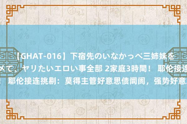 【GHAT-016】下宿先のいなかっぺ三姉妹を泥酔＆淫媚オイルでキメて、ヤリたいエロい事全部 2家庭3時間！ 耶伦接连挑剔：莫得主管好意思债阛阓，强势好意思元是泛泛的