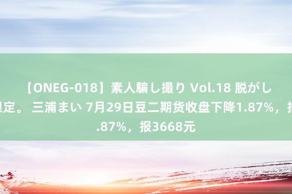 【ONEG-018】素人騙し撮り Vol.18 脱がし屋 美人限定。 三浦まい 7月29日豆二期货收盘下降1.87%，报3668元