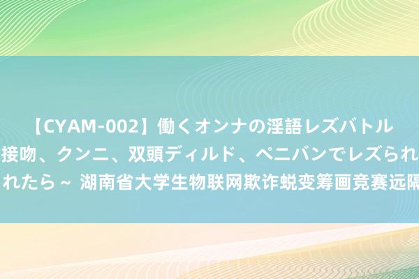 【CYAM-002】働くオンナの淫語レズバトル 2 ～もしも職場で濃厚接吻、クンニ、双頭ディルド、ペニバンでレズられたら～ 湖南省大学生物联网欺诈蜕变筹画竞赛远隔，南华大学9支军队获奖