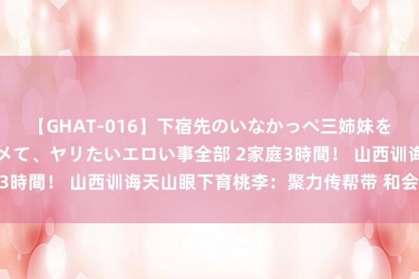 【GHAT-016】下宿先のいなかっぺ三姉妹を泥酔＆淫媚オイルでキメて、ヤリたいエロい事全部 2家庭3時間！ 山西训诲天山眼下育桃李：聚力传帮带 和会促成长