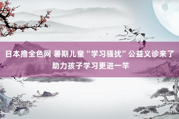 日本撸全色网 暑期儿童“学习骚扰”公益义诊来了 助力孩子学习更进一竿