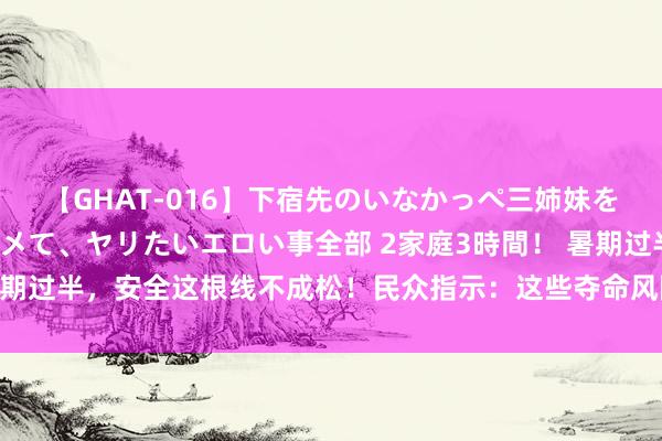 【GHAT-016】下宿先のいなかっぺ三姉妹を泥酔＆淫媚オイルでキメて、ヤリたいエロい事全部 2家庭3時間！ 暑期过半，安全这根线不成松！民众指示：这些夺命风险，皆遮掩在家里