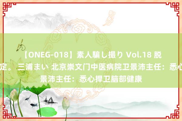 【ONEG-018】素人騙し撮り Vol.18 脱がし屋 美人限定。 三浦まい 北京崇文门中医病院卫景沛主任：悉心捍卫脑部健康