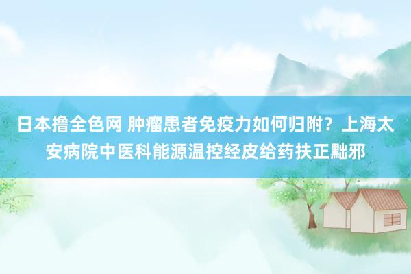 日本撸全色网 肿瘤患者免疫力如何归附？上海太安病院中医科能源温控经皮给药扶正黜邪