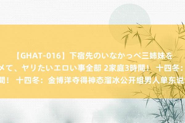 【GHAT-016】下宿先のいなかっぺ三姉妹を泥酔＆淫媚オイルでキメて、ヤリたいエロい事全部 2家庭3時間！ 十四冬：金博洋夺得神态溜冰公开组男人单东说念主滑冠军