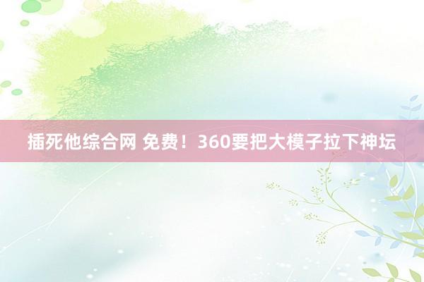 插死他综合网 免费！360要把大模子拉下神坛