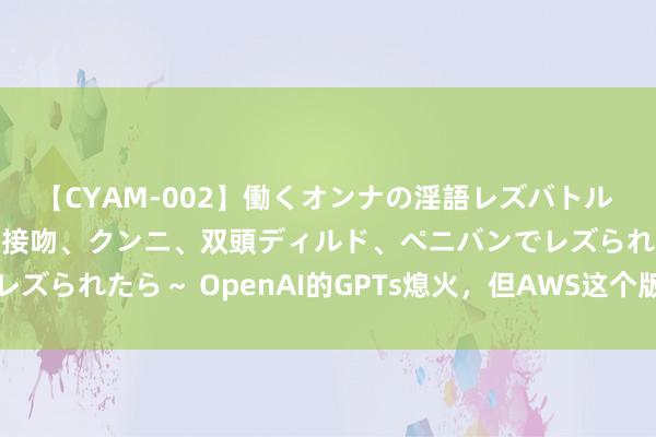 【CYAM-002】働くオンナの淫語レズバトル 2 ～もしも職場で濃厚接吻、クンニ、双頭ディルド、ペニバンでレズられたら～ OpenAI的GPTs熄火，但AWS这个版块却康庄大道