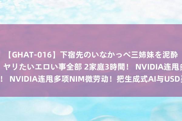 【GHAT-016】下宿先のいなかっぺ三姉妹を泥酔＆淫媚オイルでキメて、ヤリたいエロい事全部 2家庭3時間！ NVIDIA连甩多项NIM微劳动！把生成式AI与USD买通了