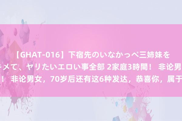 【GHAT-016】下宿先のいなかっぺ三姉妹を泥酔＆淫媚オイルでキメて、ヤリたいエロい事全部 2家庭3時間！ 非论男女，70岁后还有这6种发达，恭喜你，属于“龟龄体质”