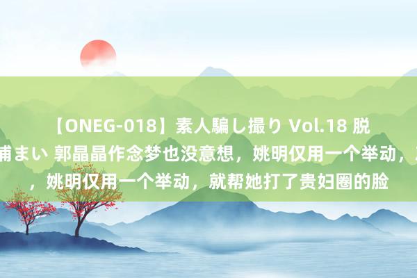 【ONEG-018】素人騙し撮り Vol.18 脱がし屋 美人限定。 三浦まい 郭晶晶作念梦也没意想，姚明仅用一个举动，就帮她打了贵妇圈的脸