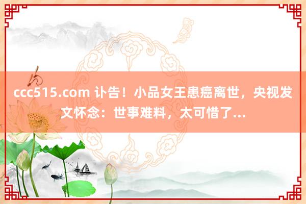 ccc515.com 讣告！小品女王患癌离世，央视发文怀念：世事难料，太可惜了...