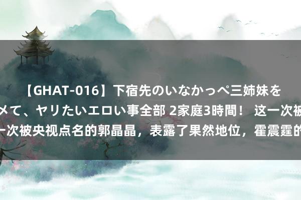 【GHAT-016】下宿先のいなかっぺ三姉妹を泥酔＆淫媚オイルでキメて、ヤリたいエロい事全部 2家庭3時間！ 这一次被央视点名的郭晶晶，表露了果然地位，霍震霆的话有东说念主信了