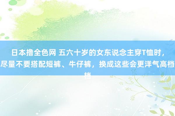 日本撸全色网 五六十岁的女东说念主穿T恤时，尽量不要搭配短裤、牛仔裤，换成这些会更洋气高档