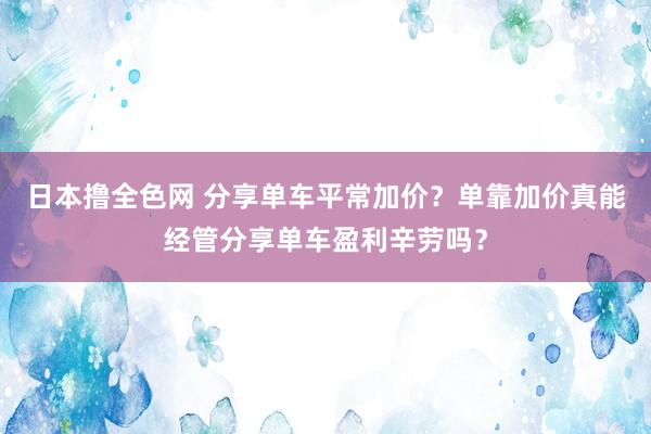 日本撸全色网 分享单车平常加价？单靠加价真能经管分享单车盈利辛劳吗？