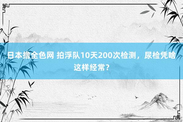 日本撸全色网 拍浮队10天200次检测，<a href=