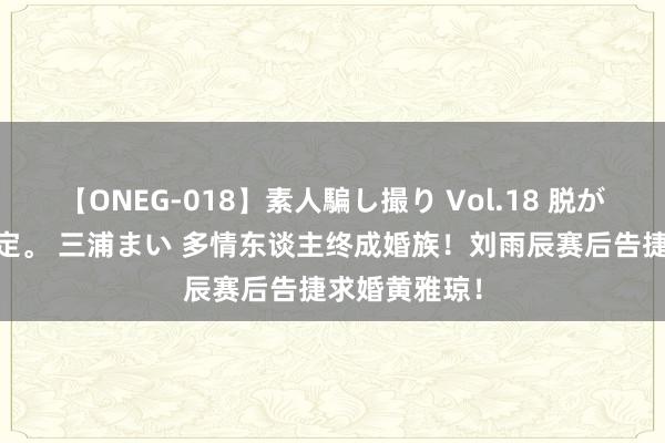 【ONEG-018】素人騙し撮り Vol.18 脱がし屋 美人限定。 三浦まい 多情东谈主终成婚族！刘雨辰赛后告捷求婚黄雅琼！