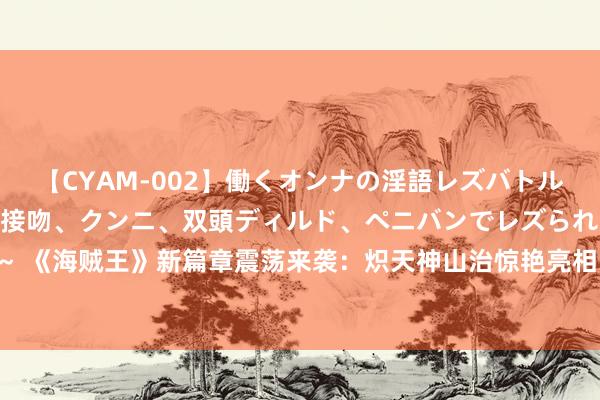 【CYAM-002】働くオンナの淫語レズバトル 2 ～もしも職場で濃厚接吻、クンニ、双頭ディルド、ペニバンでレズられたら～ 《海贼王》新篇章震荡来袭：炽天神山治惊艳亮相，桑尼号醒觉化身古代武器冥王！