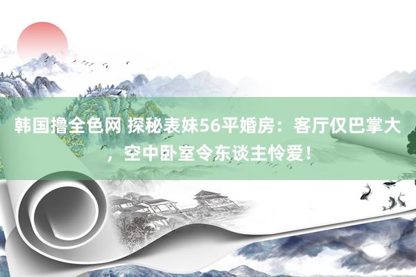 韩国撸全色网 探秘表妹56平婚房：客厅仅巴掌大，空中卧室令东谈主怜爱！