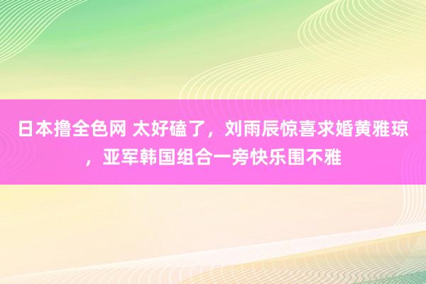 日本撸全色网 太好磕了，刘雨辰惊喜求婚黄雅琼，亚军韩国组合一旁快乐围不雅