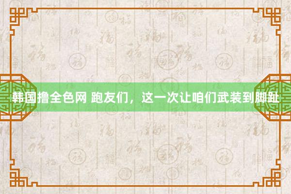 韩国撸全色网 跑友们，这一次让咱们武装到脚趾