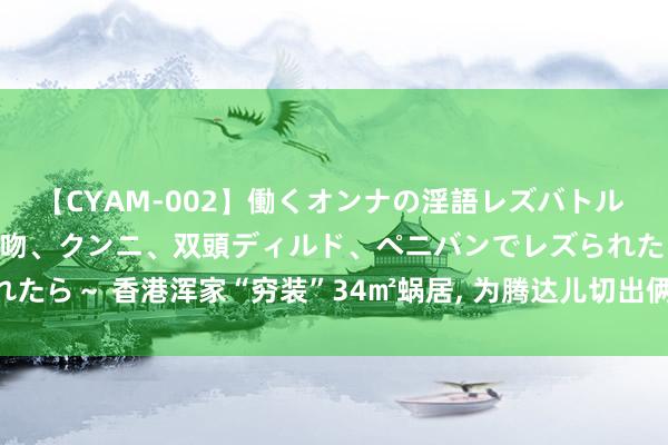 【CYAM-002】働くオンナの淫語レズバトル 2 ～もしも職場で濃厚接吻、クンニ、双頭ディルド、ペニバンでレズられたら～ 香港浑家“穷装”34㎡蜗居， 为腾达儿切出俩卧室， 网友: 太逼仄了